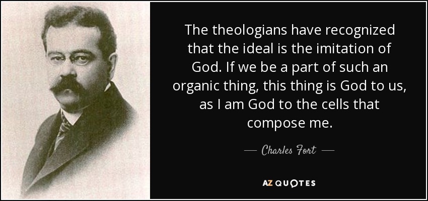 The theologians have recognized that the ideal is the imitation of God. If we be a part of such an organic thing, this thing is God to us, as I am God to the cells that compose me. - Charles Fort