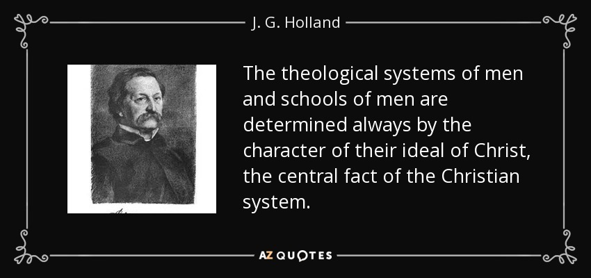 The theological systems of men and schools of men are determined always by the character of their ideal of Christ, the central fact of the Christian system. - J. G. Holland