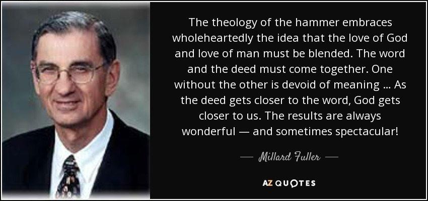 The theology of the hammer embraces wholeheartedly the idea that the love of God and love of man must be blended. The word and the deed must come together. One without the other is devoid of meaning … As the deed gets closer to the word, God gets closer to us. The results are always wonderful — and sometimes spectacular! - Millard Fuller