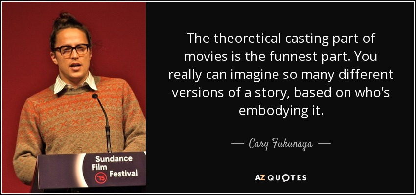The theoretical casting part of movies is the funnest part. You really can imagine so many different versions of a story, based on who's embodying it. - Cary Fukunaga