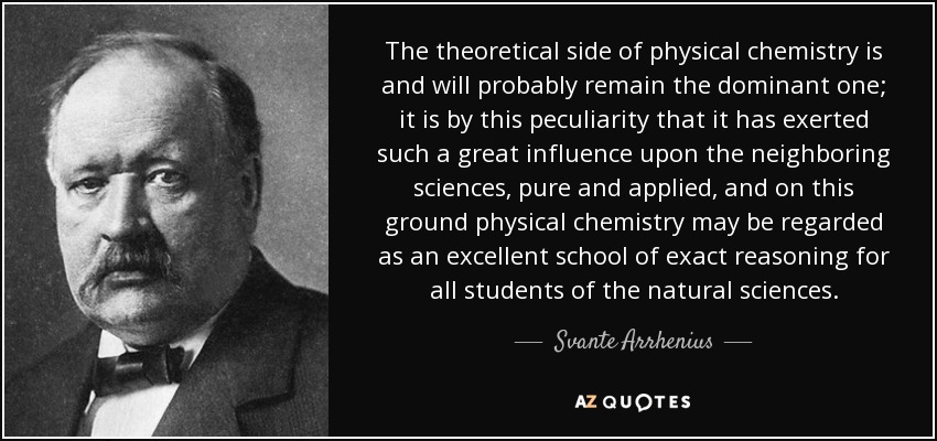 The theoretical side of physical chemistry is and will probably remain the dominant one; it is by this peculiarity that it has exerted such a great influence upon the neighboring sciences, pure and applied, and on this ground physical chemistry may be regarded as an excellent school of exact reasoning for all students of the natural sciences. - Svante Arrhenius