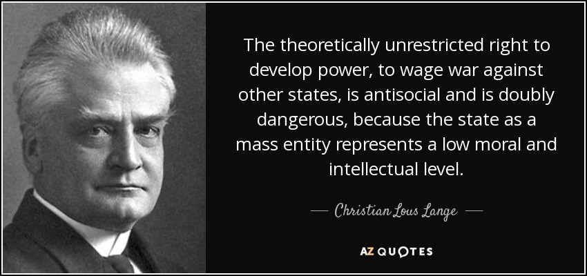 The theoretically unrestricted right to develop power, to wage war against other states, is antisocial and is doubly dangerous, because the state as a mass entity represents a low moral and intellectual level. - Christian Lous Lange