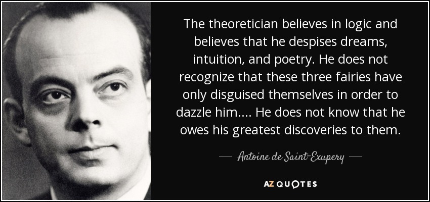 The theoretician believes in logic and believes that he despises dreams, intuition, and poetry. He does not recognize that these three fairies have only disguised themselves in order to dazzle him.... He does not know that he owes his greatest discoveries to them. - Antoine de Saint-Exupery