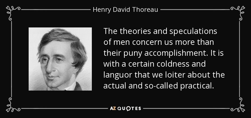 The theories and speculations of men concern us more than their puny accomplishment. It is with a certain coldness and languor that we loiter about the actual and so-called practical. - Henry David Thoreau