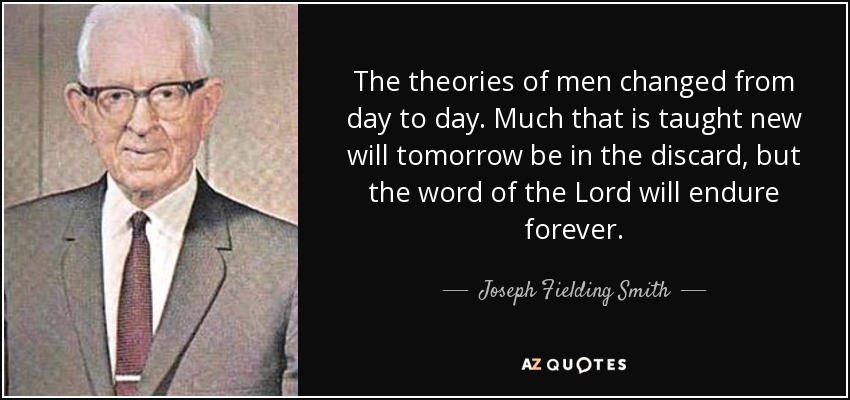 The theories of men changed from day to day. Much that is taught new will tomorrow be in the discard, but the word of the Lord will endure forever. - Joseph Fielding Smith