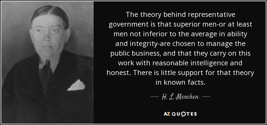 The theory behind representative government is that superior men-or at least men not inferior to the average in ability and integrity-are chosen to manage the public business, and that they carry on this work with reasonable intelligence and honest. There is little support for that theory in known facts. - H. L. Mencken
