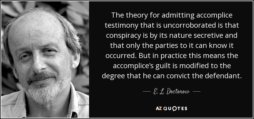 The theory for admitting accomplice testimony that is uncorroborated is that conspiracy is by its nature secretive and that only the parties to it can know it occurred. But in practice this means the accomplice's guilt is modified to the degree that he can convict the defendant. - E. L. Doctorow