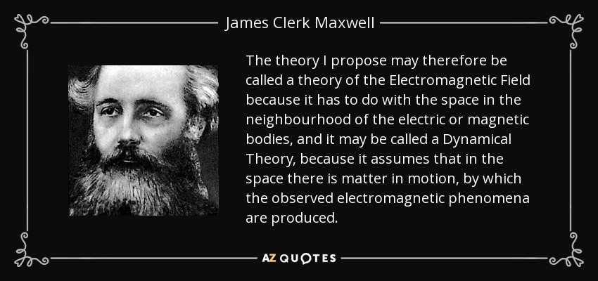 The theory I propose may therefore be called a theory of the Electromagnetic Field because it has to do with the space in the neighbourhood of the electric or magnetic bodies, and it may be called a Dynamical Theory, because it assumes that in the space there is matter in motion, by which the observed electromagnetic phenomena are produced. - James Clerk Maxwell