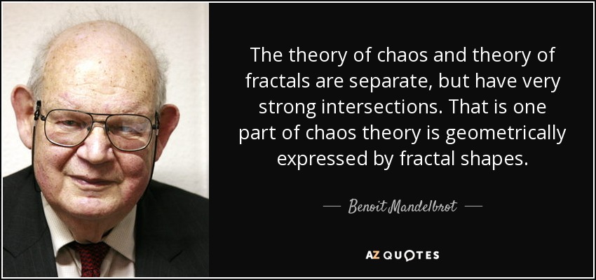 The theory of chaos and theory of fractals are separate, but have very strong intersections. That is one part of chaos theory is geometrically expressed by fractal shapes. - Benoit Mandelbrot