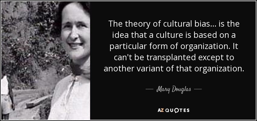 The theory of cultural bias... is the idea that a culture is based on a particular form of organization. It can't be transplanted except to another variant of that organization. - Mary Douglas