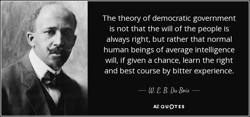 The theory of democratic government is not that the will of the people is always right, but rather that normal human beings of average intelligence will, if given a chance, learn the right and best course by bitter experience. - W. E. B. Du Bois