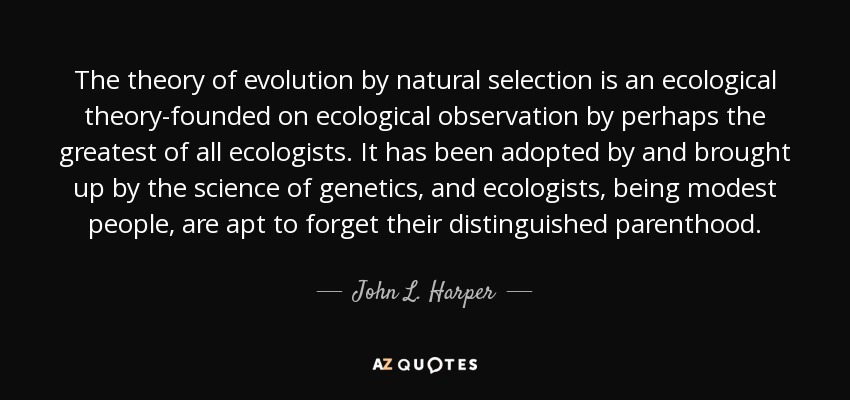 The theory of evolution by natural selection is an ecological theory-founded on ecological observation by perhaps the greatest of all ecologists. It has been adopted by and brought up by the science of genetics, and ecologists, being modest people, are apt to forget their distinguished parenthood. - John L. Harper