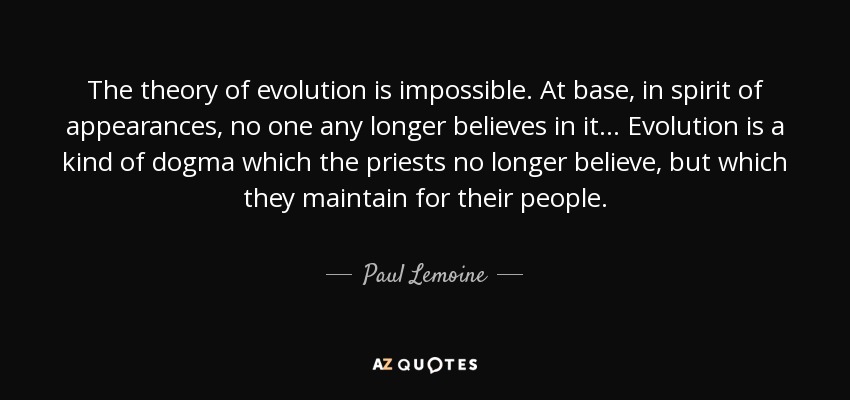 The theory of evolution is impossible. At base, in spirit of appearances, no one any longer believes in it... Evolution is a kind of dogma which the priests no longer believe, but which they maintain for their people. - Paul Lemoine