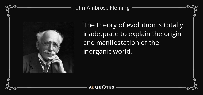The theory of evolution is totally inadequate to explain the origin and manifestation of the inorganic world. - John Ambrose Fleming
