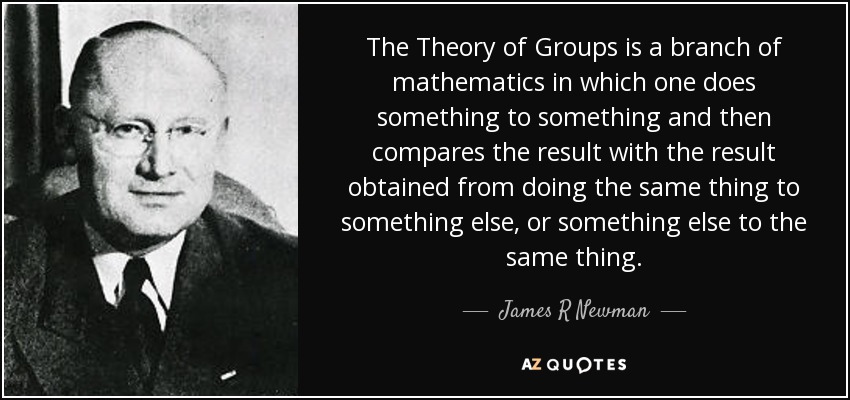 The Theory of Groups is a branch of mathematics in which one does something to something and then compares the result with the result obtained from doing the same thing to something else, or something else to the same thing. - James R Newman