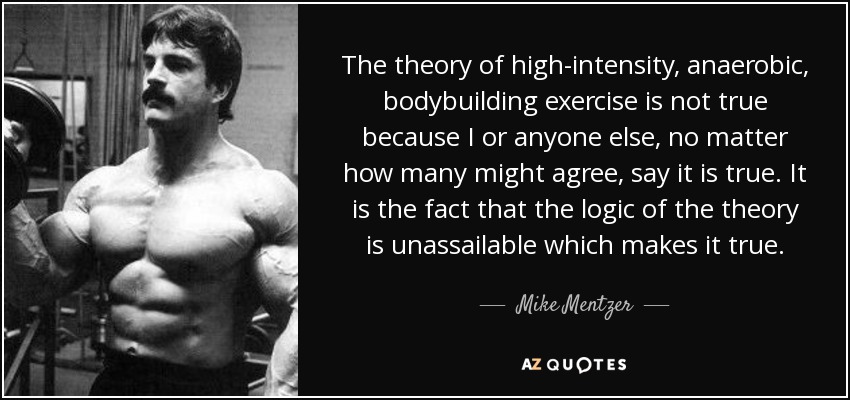 The theory of high-intensity, anaerobic, bodybuilding exercise is not true because I or anyone else, no matter how many might agree, say it is true. It is the fact that the logic of the theory is unassailable which makes it true. - Mike Mentzer