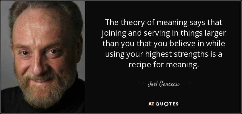 The theory of meaning says that joining and serving in things larger than you that you believe in while using your highest strengths is a recipe for meaning. - Joel Garreau