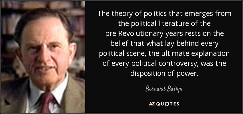 The theory of politics that emerges from the political literature of the pre-Revolutionary years rests on the belief that what lay behind every political scene, the ultimate explanation of every political controversy, was the disposition of power. - Bernard Bailyn