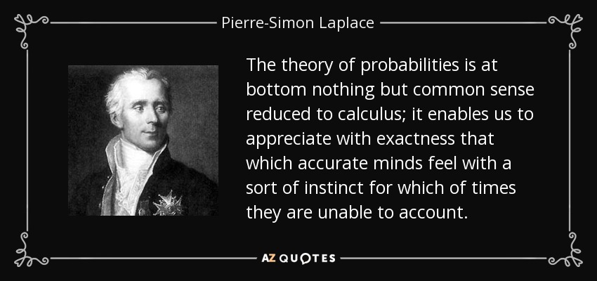 The theory of probabilities is at bottom nothing but common sense reduced to calculus; it enables us to appreciate with exactness that which accurate minds feel with a sort of instinct for which of times they are unable to account. - Pierre-Simon Laplace