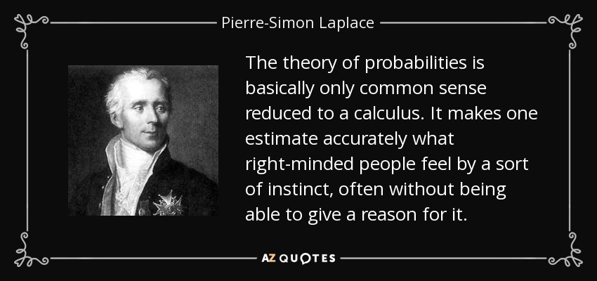 The theory of probabilities is basically only common sense reduced to a calculus. It makes one estimate accurately what right-minded people feel by a sort of instinct, often without being able to give a reason for it. - Pierre-Simon Laplace