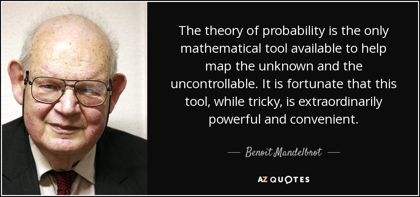 The theory of probability is the only mathematical tool available to help map the unknown and the uncontrollable. It is fortunate that this tool, while tricky, is extraordinarily powerful and convenient. - Benoit Mandelbrot