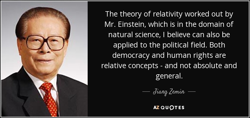 The theory of relativity worked out by Mr. Einstein, which is in the domain of natural science, I believe can also be applied to the political field. Both democracy and human rights are relative concepts - and not absolute and general. - Jiang Zemin