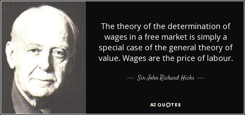 The theory of the determination of wages in a free market is simply a special case of the general theory of value. Wages are the price of labour. - Sir John Richard Hicks