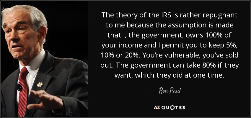 The theory of the IRS is rather repugnant to me because the assumption is made that I, the government, owns 100% of your income and I permit you to keep 5%, 10% or 20%. You're vulnerable, you've sold out. The government can take 80% if they want, which they did at one time. - Ron Paul