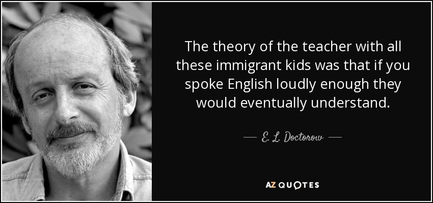 The theory of the teacher with all these immigrant kids was that if you spoke English loudly enough they would eventually understand. - E. L. Doctorow