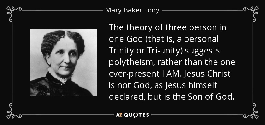 The theory of three person in one God (that is, a personal Trinity or Tri-unity) suggests polytheism, rather than the one ever-present I AM. Jesus Christ is not God, as Jesus himself declared, but is the Son of God. - Mary Baker Eddy