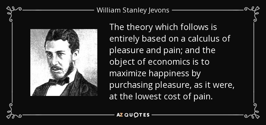 The theory which follows is entirely based on a calculus of pleasure and pain; and the object of economics is to maximize happiness by purchasing pleasure, as it were, at the lowest cost of pain. - William Stanley Jevons