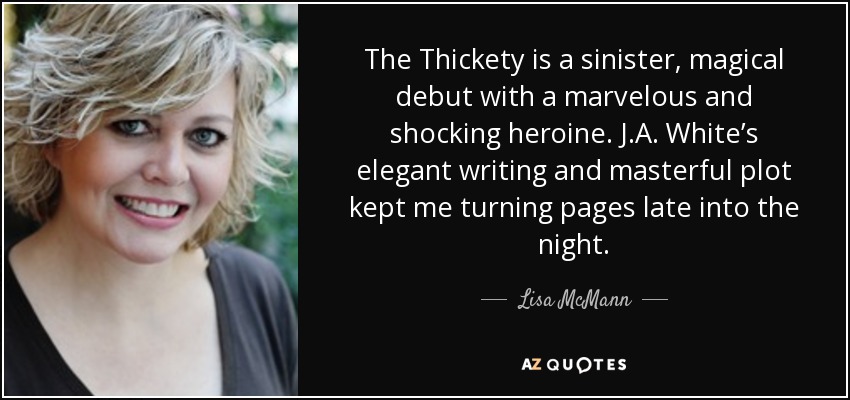 The Thickety is a sinister, magical debut with a marvelous and shocking heroine. J.A. White’s elegant writing and masterful plot kept me turning pages late into the night. - Lisa McMann