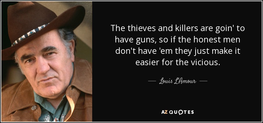The thieves and killers are goin' to have guns, so if the honest men don't have 'em they just make it easier for the vicious. - Louis L'Amour