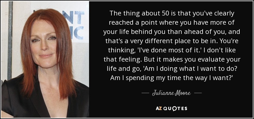 The thing about 50 is that you've clearly reached a point where you have more of your life behind you than ahead of you, and that's a very different place to be in. You're thinking, 'I've done most of it.' I don't like that feeling. But it makes you evaluate your life and go, 'Am I doing what I want to do? Am I spending my time the way I want?'  - Julianne Moore