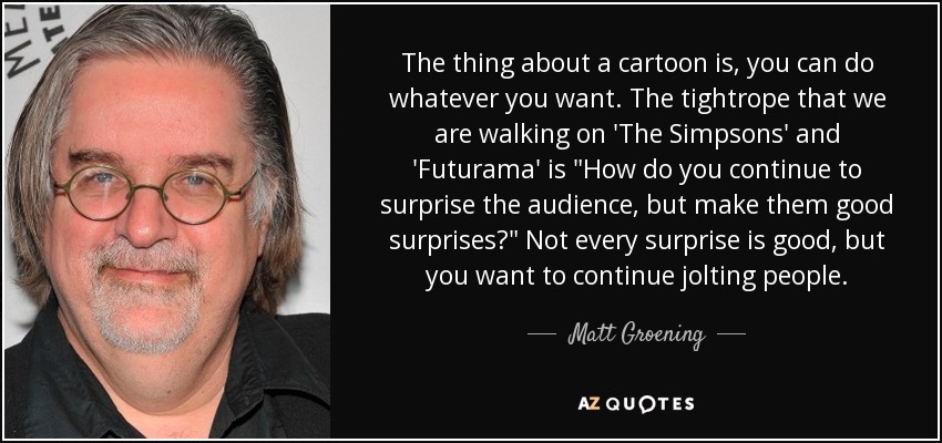 The thing about a cartoon is, you can do whatever you want. The tightrope that we are walking on 'The Simpsons' and 'Futurama' is 