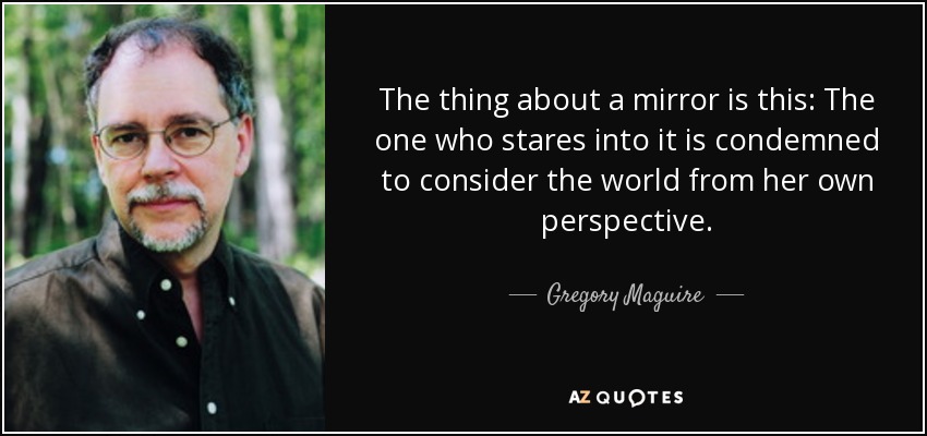 The thing about a mirror is this: The one who stares into it is condemned to consider the world from her own perspective. - Gregory Maguire