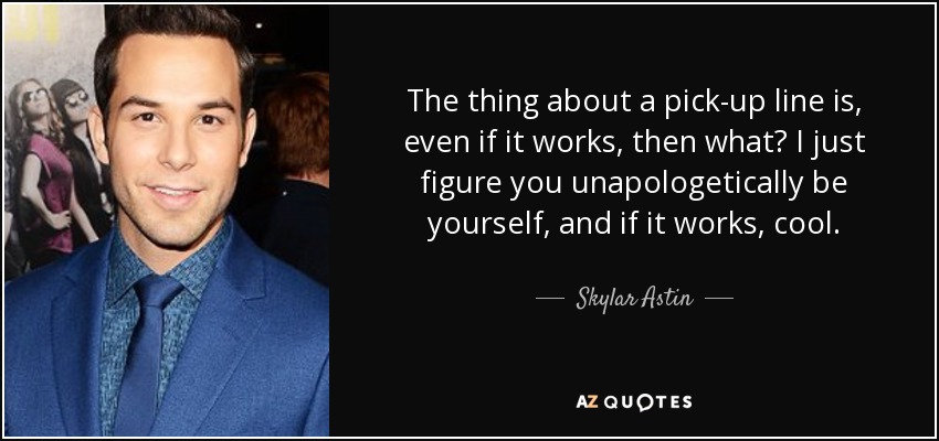 The thing about a pick-up line is, even if it works, then what? I just figure you unapologetically be yourself, and if it works, cool. - Skylar Astin