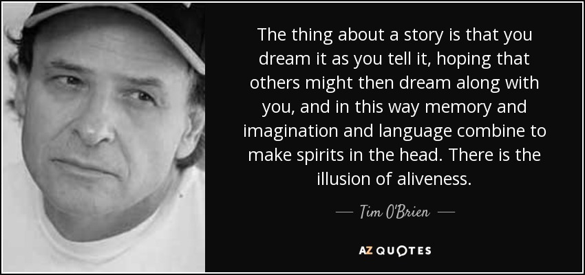 The thing about a story is that you dream it as you tell it, hoping that others might then dream along with you, and in this way memory and imagination and language combine to make spirits in the head. There is the illusion of aliveness. - Tim O'Brien