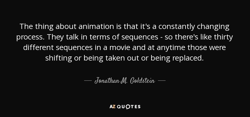 The thing about animation is that it's a constantly changing process. They talk in terms of sequences - so there's like thirty different sequences in a movie and at anytime those were shifting or being taken out or being replaced. - Jonathan M. Goldstein