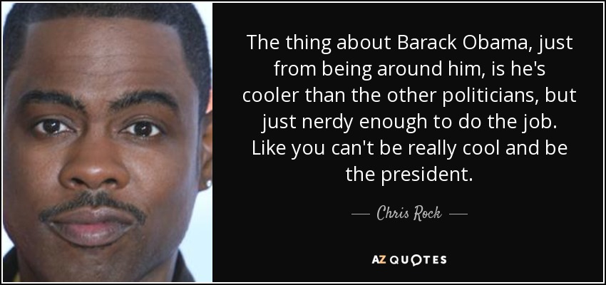 The thing about Barack Obama, just from being around him, is he's cooler than the other politicians, but just nerdy enough to do the job. Like you can't be really cool and be the president. - Chris Rock