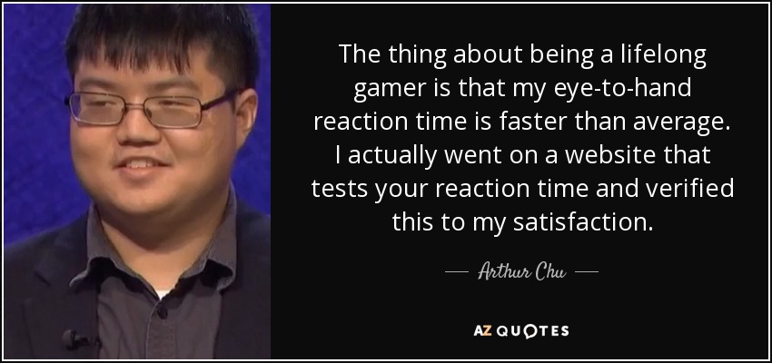 The thing about being a lifelong gamer is that my eye-to-hand reaction time is faster than average. I actually went on a website that tests your reaction time and verified this to my satisfaction. - Arthur Chu