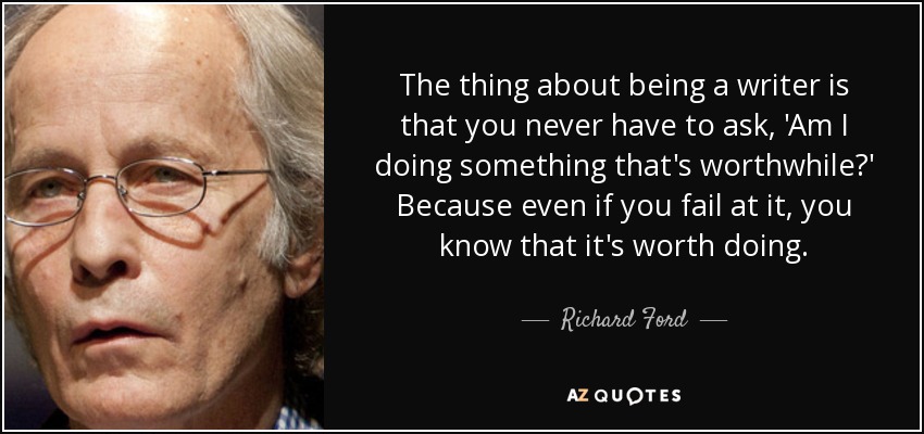 The thing about being a writer is that you never have to ask, 'Am I doing something that's worthwhile?' Because even if you fail at it, you know that it's worth doing. - Richard Ford