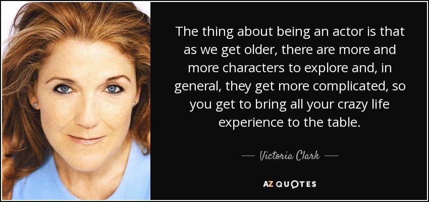 The thing about being an actor is that as we get older, there are more and more characters to explore and, in general, they get more complicated, so you get to bring all your crazy life experience to the table. - Victoria Clark
