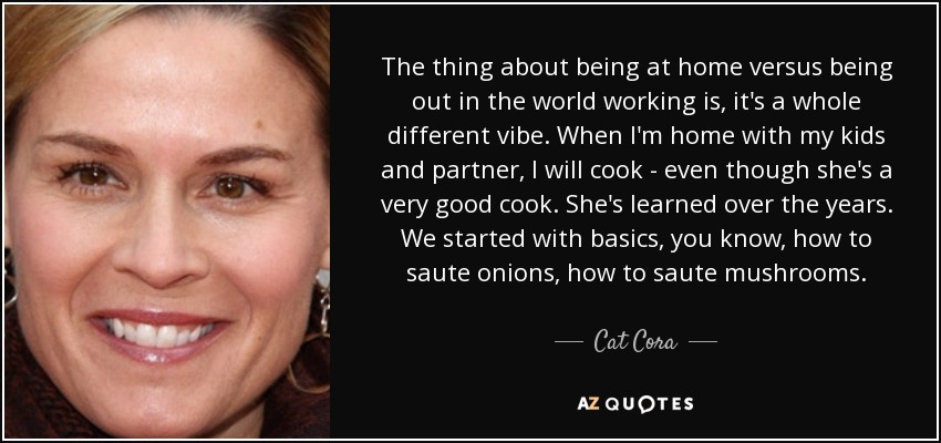 The thing about being at home versus being out in the world working is, it's a whole different vibe. When I'm home with my kids and partner, I will cook - even though she's a very good cook. She's learned over the years. We started with basics, you know, how to saute onions, how to saute mushrooms. - Cat Cora