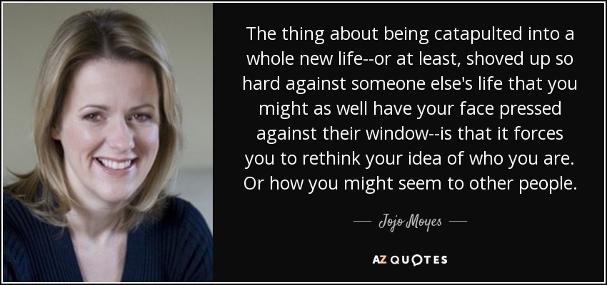 The thing about being catapulted into a whole new life--or at least, shoved up so hard against someone else's life that you might as well have your face pressed against their window--is that it forces you to rethink your idea of who you are. Or how you might seem to other people. - Jojo Moyes