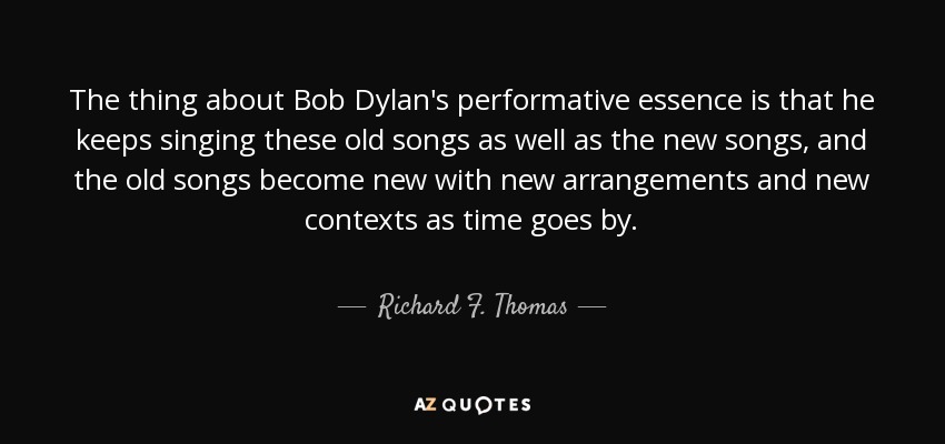 The thing about Bob Dylan's performative essence is that he keeps singing these old songs as well as the new songs, and the old songs become new with new arrangements and new contexts as time goes by. - Richard F. Thomas