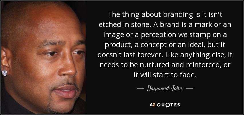 The thing about branding is it isn't etched in stone. A brand is a mark or an image or a perception we stamp on a product, a concept or an ideal, but it doesn't last forever. Like anything else, it needs to be nurtured and reinforced, or it will start to fade. - Daymond John