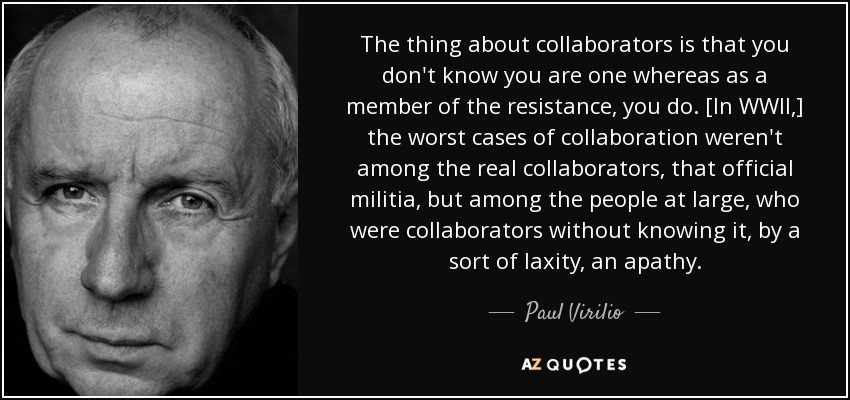 The thing about collaborators is that you don't know you are one whereas as a member of the resistance, you do. [In WWII,] the worst cases of collaboration weren't among the real collaborators, that official militia, but among the people at large, who were collaborators without knowing it, by a sort of laxity, an apathy. - Paul Virilio