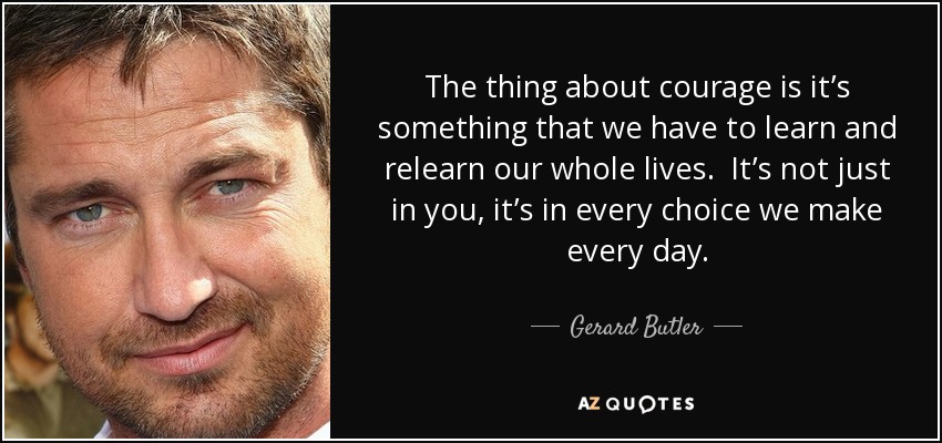 The thing about courage is it’s something that we have to learn and relearn our whole lives. It’s not just in you, it’s in every choice we make every day. - Gerard Butler