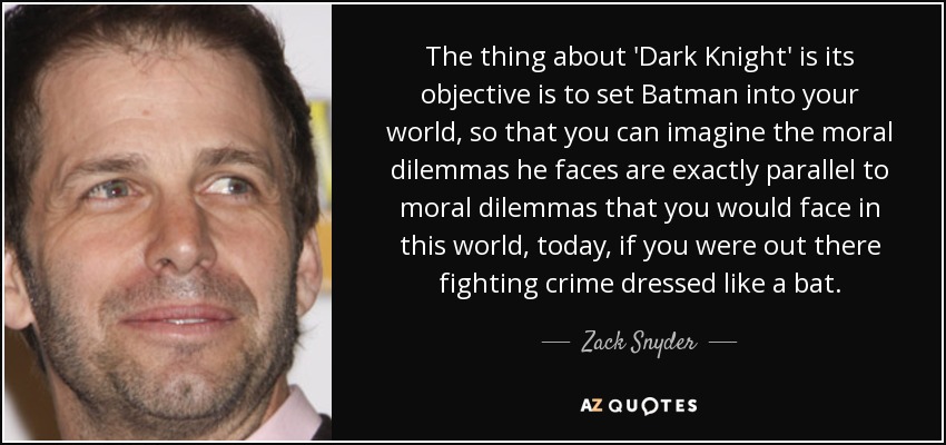 The thing about 'Dark Knight' is its objective is to set Batman into your world, so that you can imagine the moral dilemmas he faces are exactly parallel to moral dilemmas that you would face in this world, today, if you were out there fighting crime dressed like a bat. - Zack Snyder